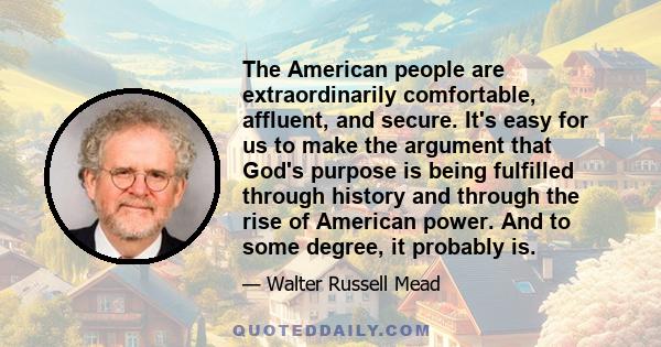 The American people are extraordinarily comfortable, affluent, and secure. It's easy for us to make the argument that God's purpose is being fulfilled through history and through the rise of American power. And to some