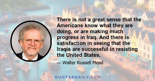 There is not a great sense that the Americans know what they are doing, or are making much progress in Iraq. And there is satisfaction in seeing that the Iraqis are successful in resisting the United States.