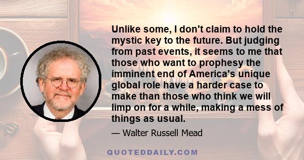 Unlike some, I don't claim to hold the mystic key to the future. But judging from past events, it seems to me that those who want to prophesy the imminent end of America's unique global role have a harder case to make