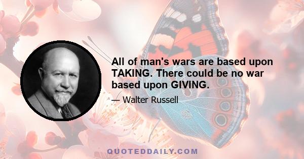 All of man's wars are based upon TAKING. There could be no war based upon GIVING.