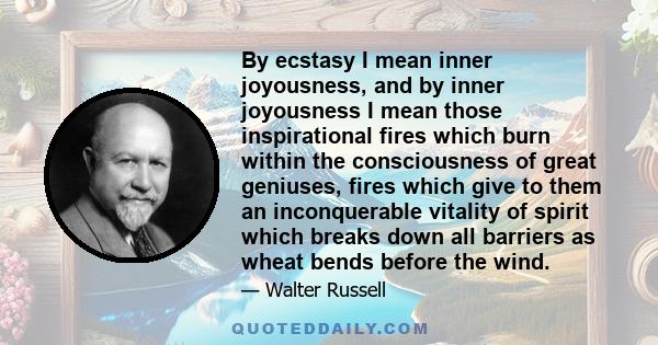 By ecstasy I mean inner joyousness, and by inner joyousness I mean those inspirational fires which burn within the consciousness of great geniuses, fires which give to them an inconquerable vitality of spirit which