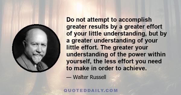 Do not attempt to accomplish greater results by a greater effort of your little understanding, but by a greater understanding of your little effort. The greater your understanding of the power within yourself, the less