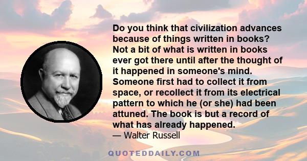 Do you think that civilization advances because of things written in books? Not a bit of what is written in books ever got there until after the thought of it happened in someone's mind. Someone first had to collect it