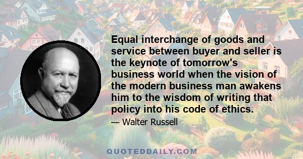 Equal interchange of goods and service between buyer and seller is the keynote of tomorrow's business world when the vision of the modern business man awakens him to the wisdom of writing that policy into his code of