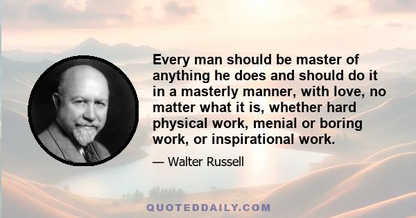 Every man should be master of anything he does and should do it in a masterly manner, with love, no matter what it is, whether hard physical work, menial or boring work, or inspirational work.