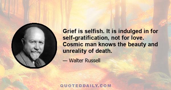 Grief is selfish. It is indulged in for self-gratification, not for love. Cosmic man knows the beauty and unreality of death.