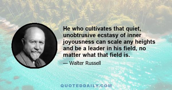 He who cultivates that quiet, unobtrusive ecstasy of inner joyousness can scale any heights and be a leader in his field, no matter what that field is.