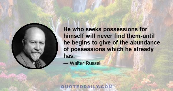 He who seeks possessions for himself will never find them-until he begins to give of the abundance of possessions which he already has.