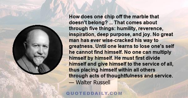 How does one chip off the marble that doesn't belong? ... That comes about through five things: humility, reverence, inspiration, deep purpose, and joy. No great man has ever wise-cracked his way to greatness. Until one 