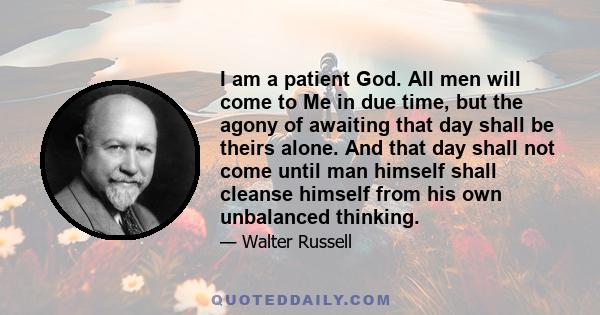 I am a patient God. All men will come to Me in due time, but the agony of awaiting that day shall be theirs alone. And that day shall not come until man himself shall cleanse himself from his own unbalanced thinking.