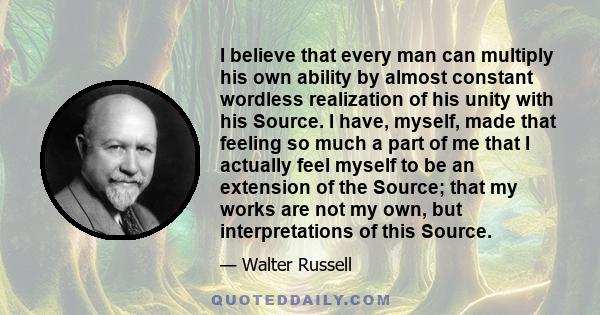 I believe that every man can multiply his own ability by almost constant wordless realization of his unity with his Source. I have, myself, made that feeling so much a part of me that I actually feel myself to be an