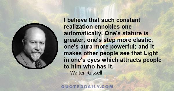 I believe that such constant realization ennobles one automatically. One's stature is greater, one's step more elastic, one's aura more powerful; and it makes other people see that Light in one's eyes which attracts