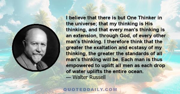 I believe that there is but One Thinker in the universe; that my thinking is His thinking, and that every man's thinking is an extension, through God, of every other man's thinking. I therefore think that the greater