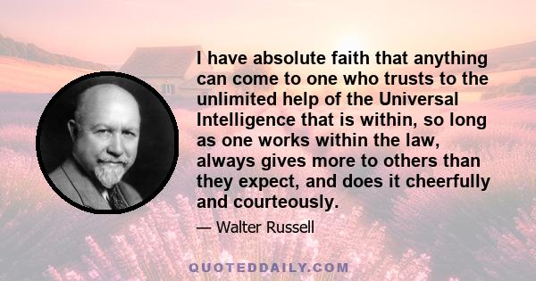 I have absolute faith that anything can come to one who trusts to the unlimited help of the Universal Intelligence that is within, so long as one works within the law, always gives more to others than they expect, and