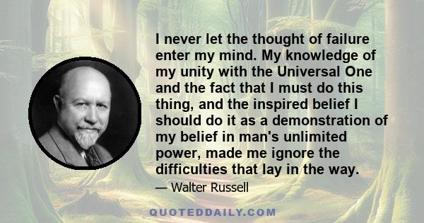 I never let the thought of failure enter my mind. My knowledge of my unity with the Universal One and the fact that I must do this thing, and the inspired belief I should do it as a demonstration of my belief in man's