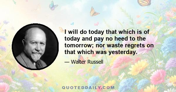 I will do today that which is of today and pay no heed to the tomorrow; nor waste regrets on that which was yesterday.