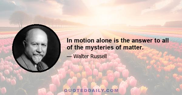 In motion alone is the answer to all of the mysteries of matter.