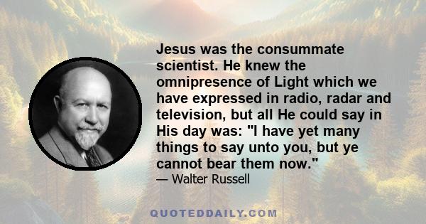 Jesus was the consummate scientist. He knew the omnipresence of Light which we have expressed in radio, radar and television, but all He could say in His day was: I have yet many things to say unto you, but ye cannot