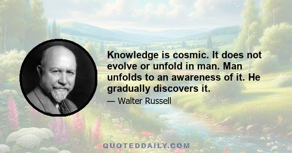 Knowledge is cosmic. It does not evolve or unfold in man. Man unfolds to an awareness of it. He gradually discovers it.