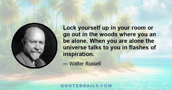 Lock yourself up in your room or go out in the woods where you an be alone. When you are alone the universe talks to you in flashes of inspiration.