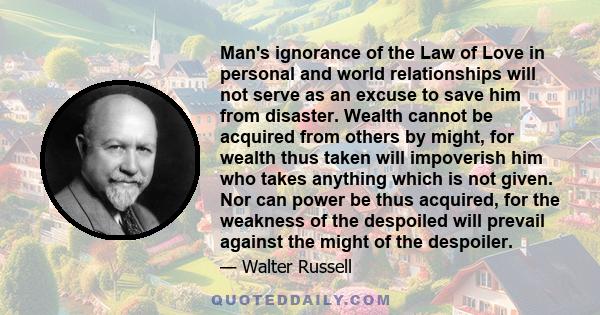 Man's ignorance of the Law of Love in personal and world relationships will not serve as an excuse to save him from disaster. Wealth cannot be acquired from others by might, for wealth thus taken will impoverish him who 