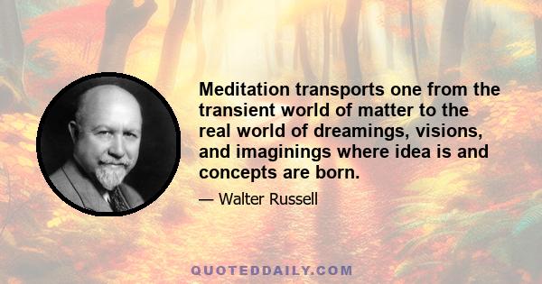 Meditation transports one from the transient world of matter to the real world of dreamings, visions, and imaginings where idea is and concepts are born.