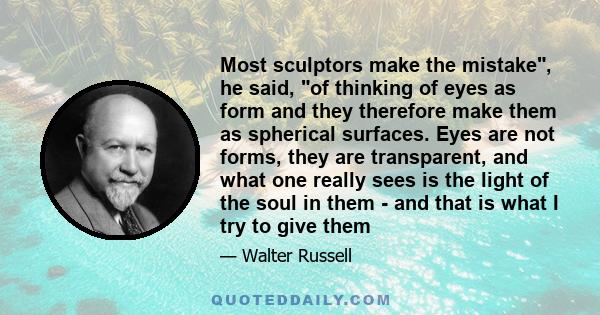 Most sculptors make the mistake, he said, of thinking of eyes as form and they therefore make them as spherical surfaces. Eyes are not forms, they are transparent, and what one really sees is the light of the soul in