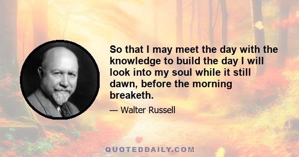 So that I may meet the day with the knowledge to build the day I will look into my soul while it still dawn, before the morning breaketh.