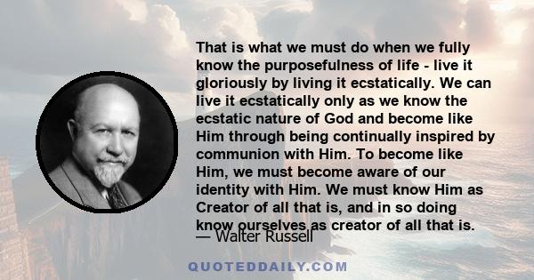 That is what we must do when we fully know the purposefulness of life - live it gloriously by living it ecstatically. We can live it ecstatically only as we know the ecstatic nature of God and become like Him through