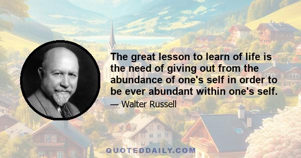 The great lesson to learn of life is the need of giving out from the abundance of one's self in order to be ever abundant within one's self.