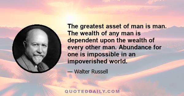 The greatest asset of man is man. The wealth of any man is dependent upon the wealth of every other man. Abundance for one is impossible in an impoverished world.