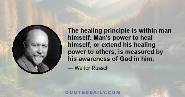 The healing principle is within man himself. Man's power to heal himself, or extend his healing power to others, is measured by his awareness of God in him.