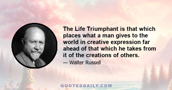 The Life Triumphant is that which places what a man gives to the world in creative expression far ahead of that which he takes from it of the creations of others.