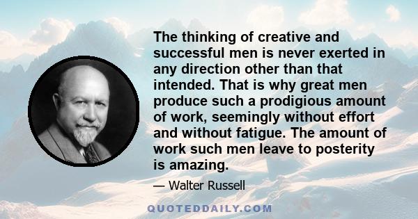 The thinking of creative and successful men is never exerted in any direction other than that intended. That is why great men produce such a prodigious amount of work, seemingly without effort and without fatigue. The