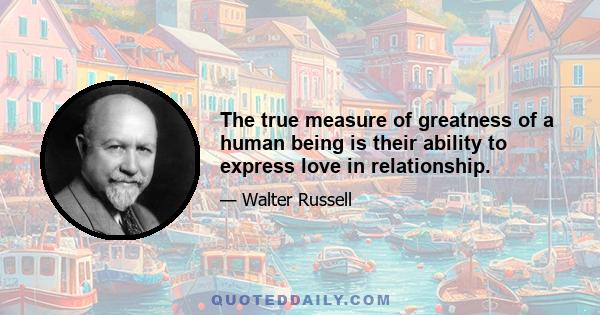 The true measure of greatness of a human being is their ability to express love in relationship.