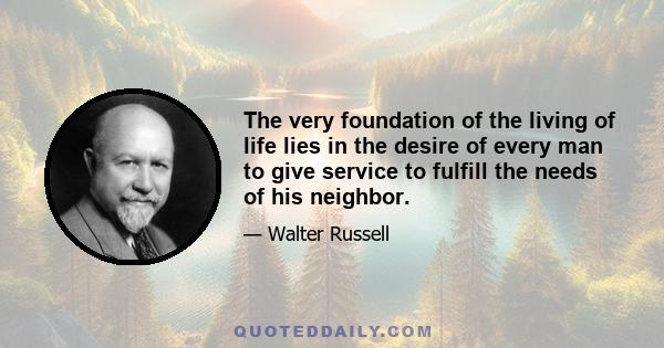 The very foundation of the living of life lies in the desire of every man to give service to fulfill the needs of his neighbor.