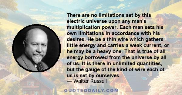 There are no limitations set by this electric universe upon any man's multiplication power. Each man sets his own limitations in accordance with his desires. He be a thin wire which gathers little energy and carries a