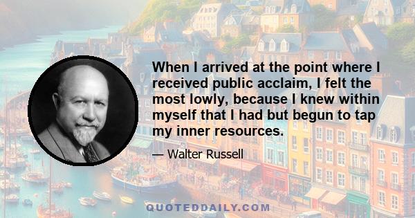 When I arrived at the point where I received public acclaim, I felt the most lowly, because I knew within myself that I had but begun to tap my inner resources.