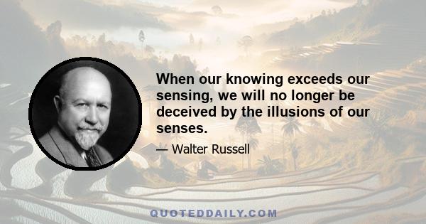 When our knowing exceeds our sensing, we will no longer be deceived by the illusions of our senses.