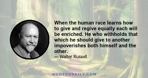 When the human race learns how to give and regive equally each will be enriched. He who withholds that which he should give to another impoverishes both himself and the other.