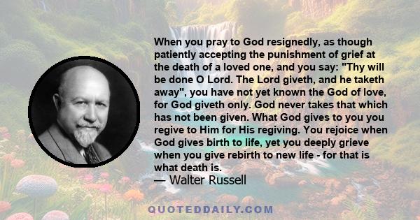 When you pray to God resignedly, as though patiently accepting the punishment of grief at the death of a loved one, and you say: Thy will be done O Lord. The Lord giveth, and he taketh away, you have not yet known the