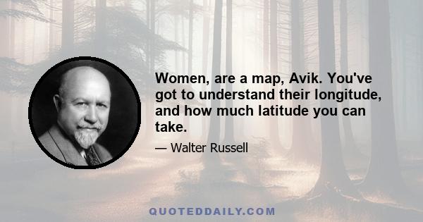 Women, are a map, Avik. You've got to understand their longitude, and how much latitude you can take.