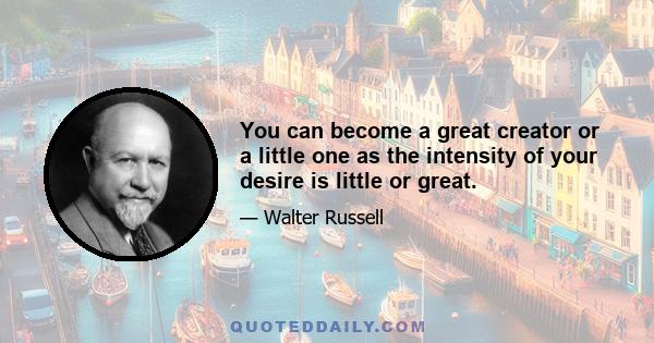 You can become a great creator or a little one as the intensity of your desire is little or great.