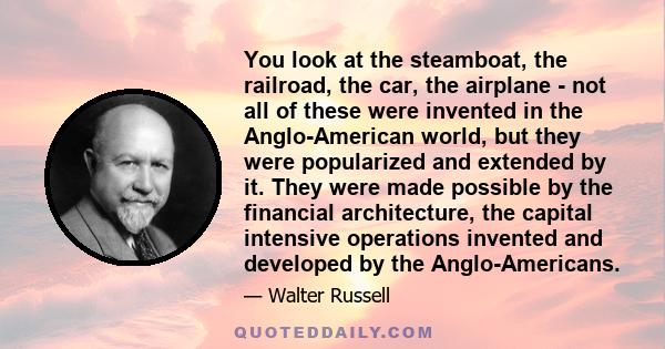 You look at the steamboat, the railroad, the car, the airplane - not all of these were invented in the Anglo-American world, but they were popularized and extended by it. They were made possible by the financial