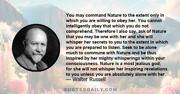 You may command Nature to the extent only in which you are willing to obey her. You cannot intelligently obey that which you do not comprehend. Therefore I also say, ask of Nature that you may be one with her and she