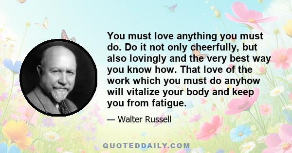 You must love anything you must do. Do it not only cheerfully, but also lovingly and the very best way you know how. That love of the work which you must do anyhow will vitalize your body and keep you from fatigue.