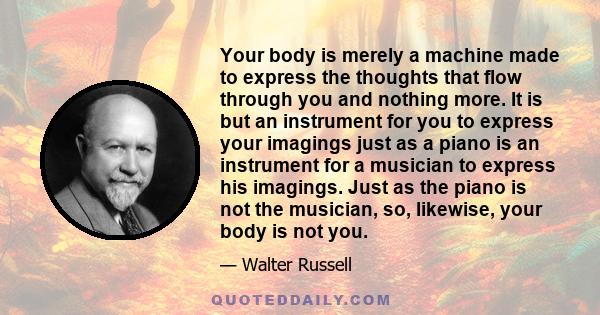 Your body is merely a machine made to express the thoughts that flow through you and nothing more. It is but an instrument for you to express your imagings just as a piano is an instrument for a musician to express his