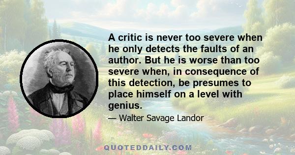 A critic is never too severe when he only detects the faults of an author. But he is worse than too severe when, in consequence of this detection, be presumes to place himself on a level with genius.