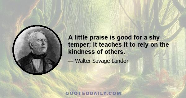 A little praise is good for a shy temper; it teaches it to rely on the kindness of others.