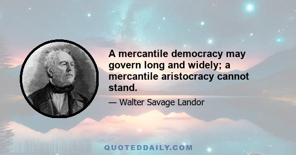 A mercantile democracy may govern long and widely; a mercantile aristocracy cannot stand.